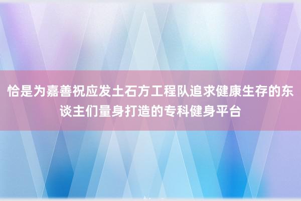 恰是为嘉善祝应发土石方工程队追求健康生存的东谈主们量身打造的专科健身平台